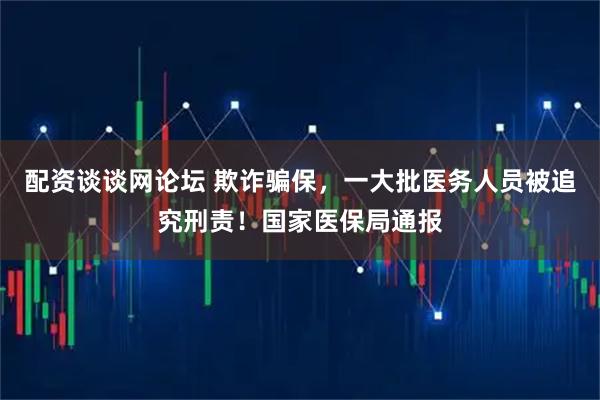 配资谈谈网论坛 欺诈骗保，一大批医务人员被追究刑责！国家医保局通报