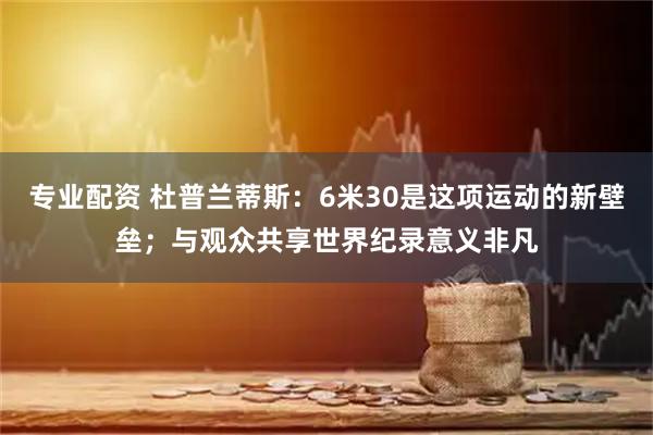 专业配资 杜普兰蒂斯：6米30是这项运动的新壁垒；与观众共享世界纪录意义非凡