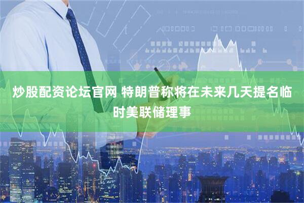 炒股配资论坛官网 特朗普称将在未来几天提名临时美联储理事