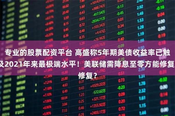 专业的股票配资平台 高盛称5年期美债收益率已触及2021年来最极端水平！美联储需降息至零方能修复？