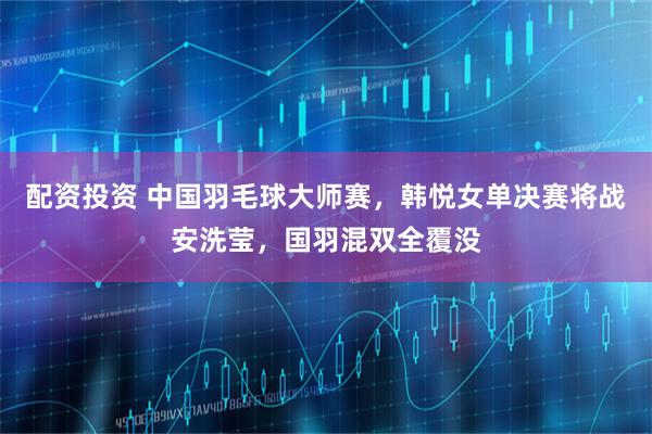 配资投资 中国羽毛球大师赛，韩悦女单决赛将战安洗莹，国羽混双全覆没