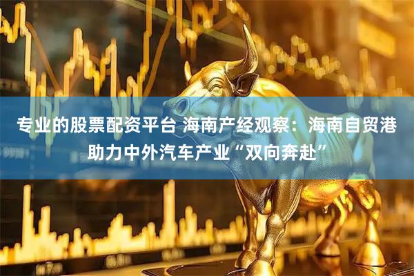 专业的股票配资平台 海南产经观察：海南自贸港助力中外汽车产业“双向奔赴”