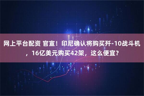 网上平台配资 官宣！印尼确认将购买歼-10战斗机，16亿美元购买42架，这么便宜？