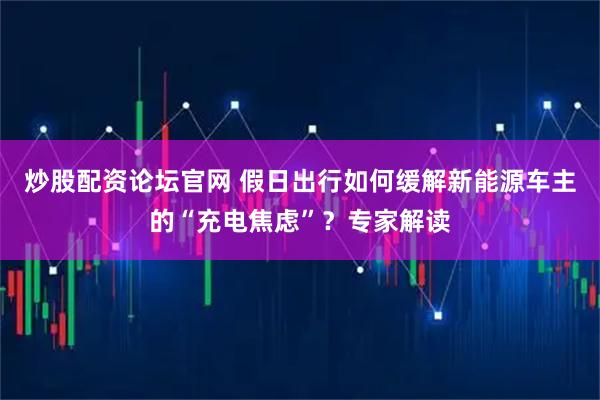 炒股配资论坛官网 假日出行如何缓解新能源车主的“充电焦虑”？专家解读