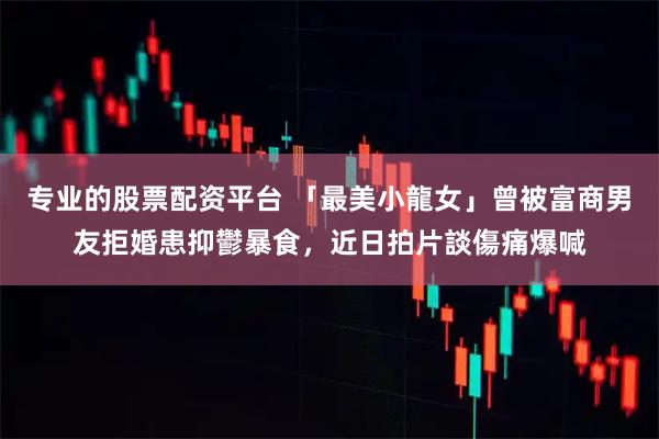 专业的股票配资平台 「最美小龍女」曾被富商男友拒婚患抑鬱暴食，近日拍片談傷痛爆喊