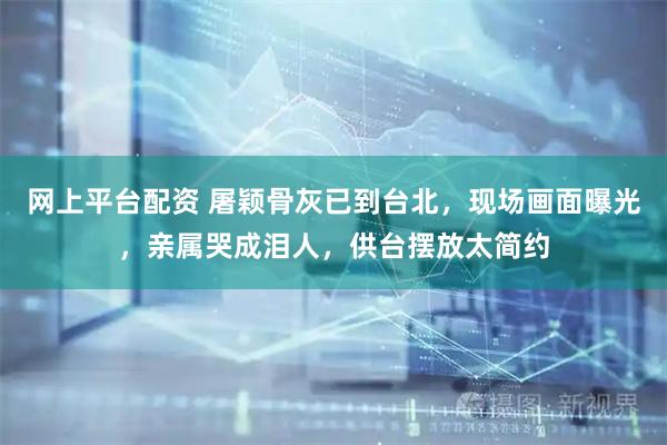 网上平台配资 屠颖骨灰已到台北，现场画面曝光，亲属哭成泪人，供台摆放太简约