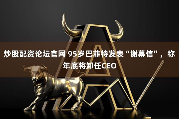 炒股配资论坛官网 95岁巴菲特发表“谢幕信”，称年底将卸任CEO