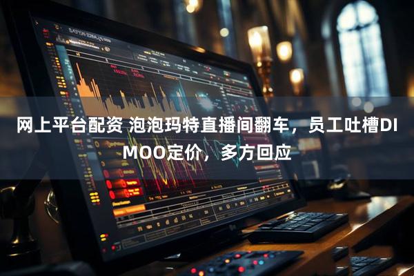 网上平台配资 泡泡玛特直播间翻车，员工吐槽DIMOO定价，多方回应