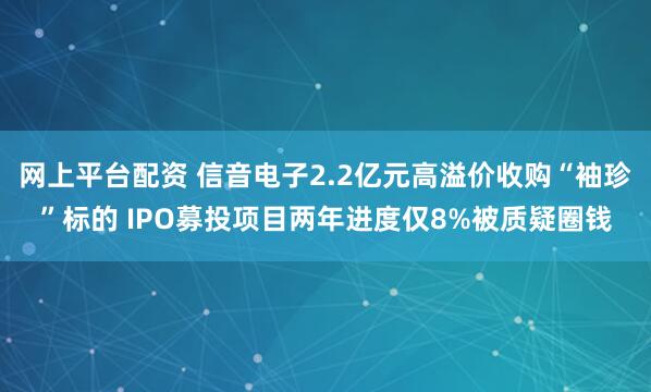 网上平台配资 信音电子2.2亿元高溢价收购“袖珍”标的 IPO募投项目两年进度仅8%被质疑圈钱