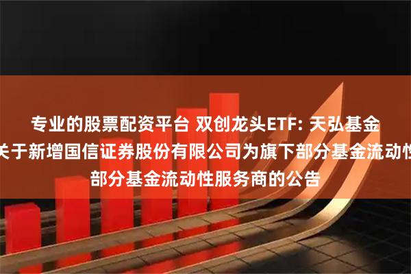 专业的股票配资平台 双创龙头ETF: 天弘基金管理有限公司关于新增国信证券股份有限公司为旗下部分基金流动性服务商的公告