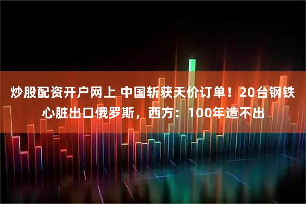 炒股配资开户网上 中国斩获天价订单！20台钢铁心脏出口俄罗斯，西方：100年造不出