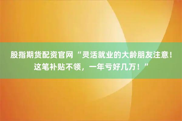 股指期货配资官网 “灵活就业的大龄朋友注意！这笔补贴不领，一年亏好几万！”