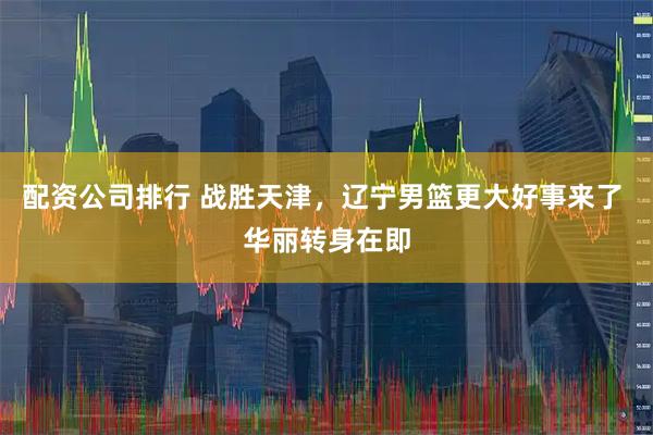 配资公司排行 战胜天津，辽宁男篮更大好事来了 华丽转身在即