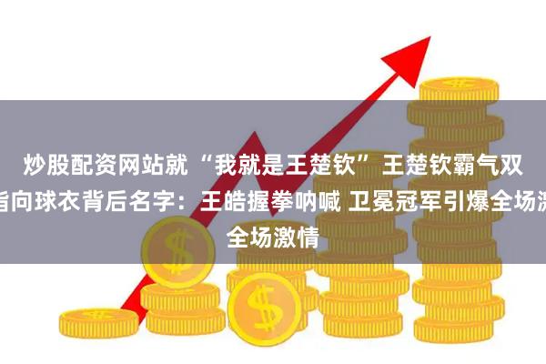 炒股配资网站就 “我就是王楚钦” 王楚钦霸气双手指向球衣背后名字：王皓握拳呐喊 卫冕冠军引爆全场激情