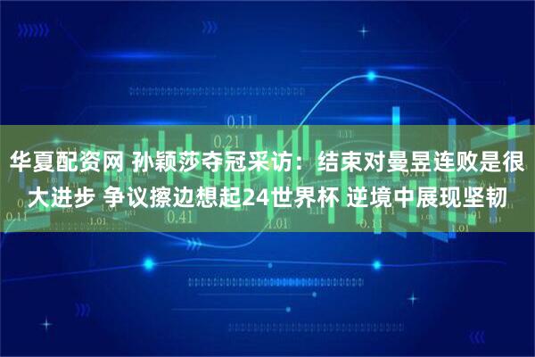 华夏配资网 孙颖莎夺冠采访：结束对曼昱连败是很大进步 争议擦边想起24世界杯 逆境中展现坚韧