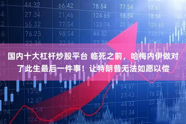 国内十大杠杆炒股平台 临死之前，哈梅内伊做对了此生最后一件事！让特朗普无法如愿以偿