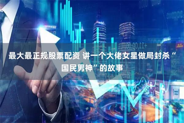 最大最正规股票配资 讲一个大佬女星做局封杀“国民男神”的故事